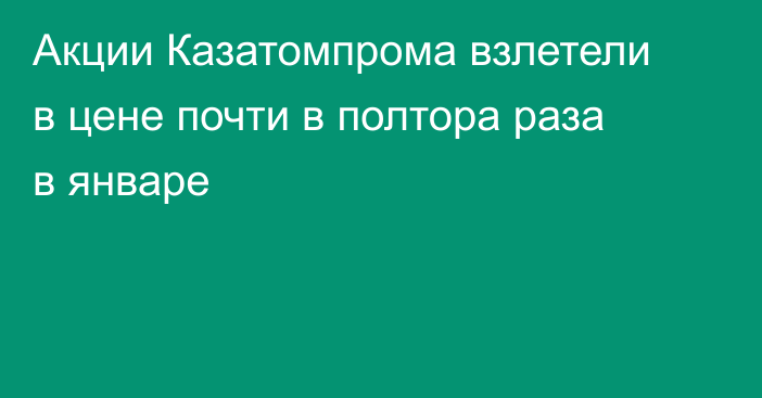 Акции Казатомпрома взлетели в цене почти в полтора раза в январе
