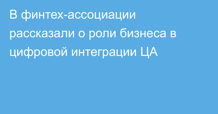 В финтех-ассоциации рассказали о роли бизнеса в цифровой интеграции ЦА