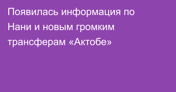 Появилась информация по Нани и новым громким трансферам «Актобе»