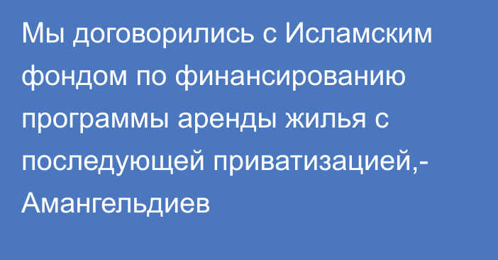 Мы договорились с Исламским фондом по финансированию программы аренды жилья с последующей приватизацией,- Амангельдиев