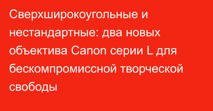 Сверхширокоугольные и нестандартные: два новых объектива Canon серии L для бескомпромиссной творческой свободы