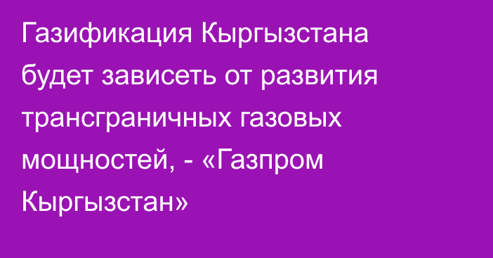 Газификация Кыргызстана будет зависеть от развития трансграничных газовых мощностей, - «Газпром Кыргызстан»