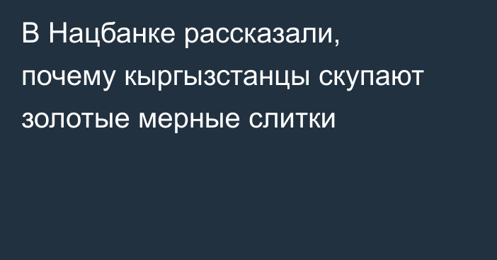В Нацбанке рассказали, почему кыргызстанцы скупают золотые мерные слитки