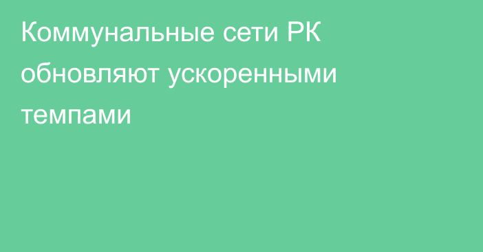 Коммунальные сети РК обновляют ускоренными темпами