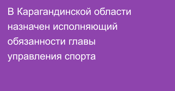 В Карагандинской области назначен исполняющий обязанности главы управления спорта
