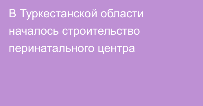 В Туркестанской области началось строительство перинатального центра