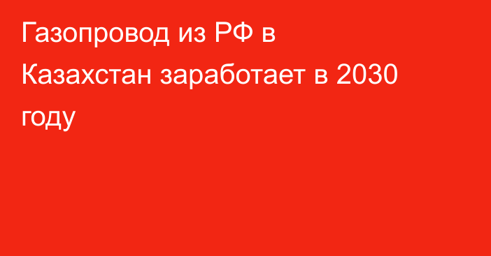 Газопровод из РФ в Казахстан заработает в 2030 году