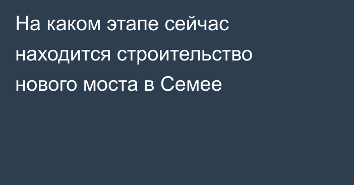 На каком этапе сейчас находится строительство нового моста в Семее