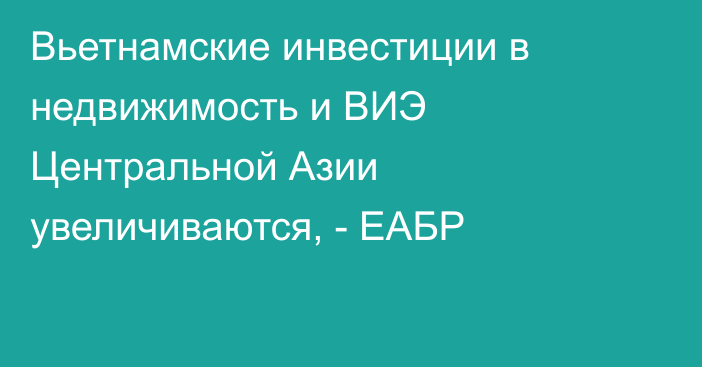 Вьетнамские инвестиции в недвижимость и ВИЭ Центральной Азии увеличиваются, - ЕАБР