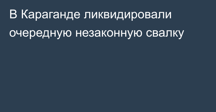 В Караганде ликвидировали очередную незаконную свалку