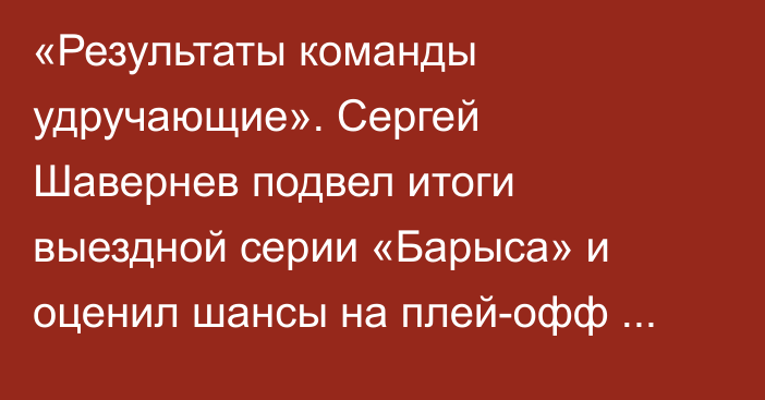 «Результаты команды удручающие». Сергей Шавернев подвел итоги выездной серии «Барыса» и оценил шансы на плей-офф КХЛ
