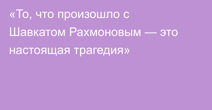 «То, что произошло с Шавкатом Рахмоновым — это настоящая трагедия»