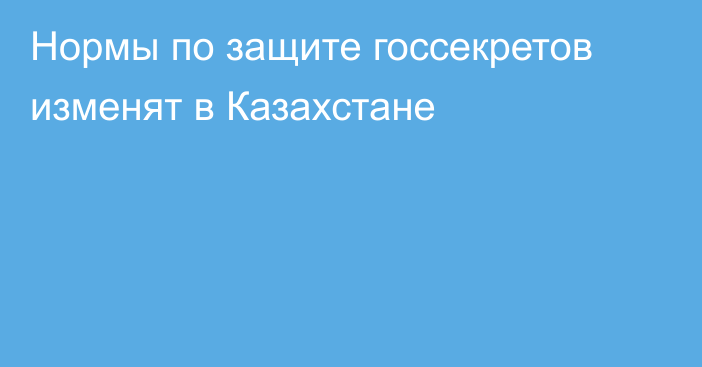 Нормы по защите госсекретов изменят в Казахстане