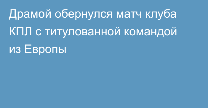 Драмой обернулся матч клуба КПЛ с титулованной командой из Европы