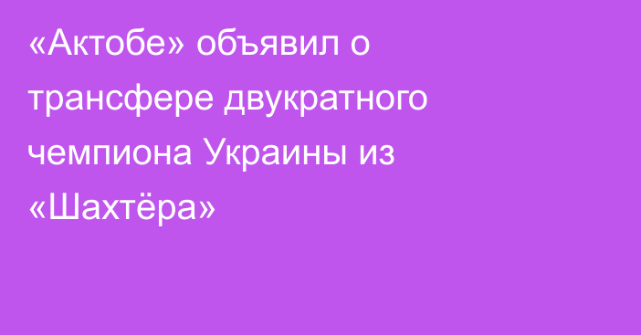 «Актобе» объявил о трансфере двукратного чемпиона Украины из «Шахтёра»