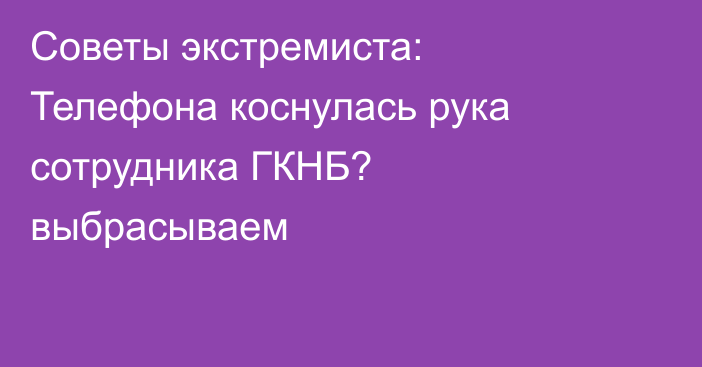 Советы экстремиста: Телефона коснулась рука сотрудника ГКНБ? выбрасываем