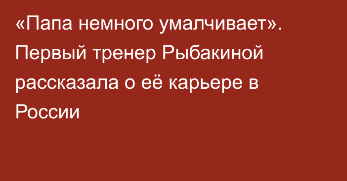«Папа немного умалчивает». Первый тренер Рыбакиной рассказала о её карьере в России