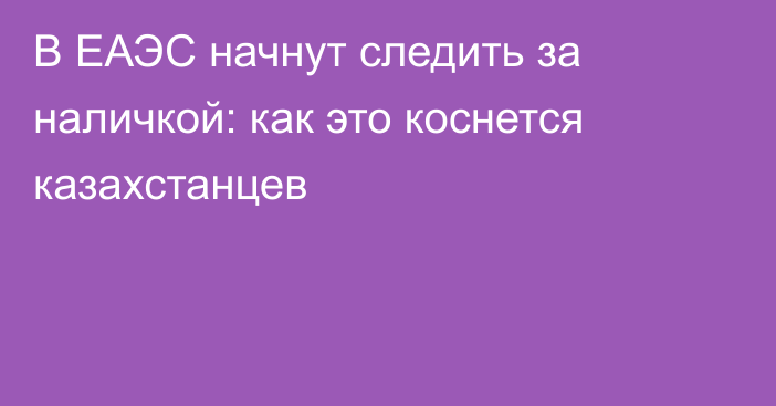 В ЕАЭС начнут следить за наличкой: как это коснется казахстанцев