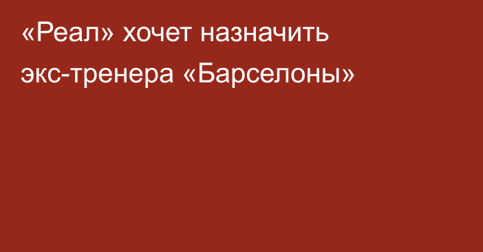 «Реал» хочет назначить экс-тренера «Барселоны»