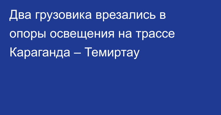 Два грузовика врезались в опоры освещения на трассе Караганда – Темиртау