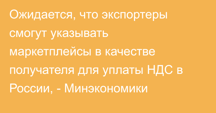 Ожидается, что экспортеры смогут указывать маркетплейсы в качестве получателя для уплаты НДС в России, - Минэкономики 