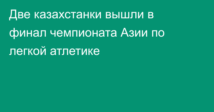 Две казахстанки вышли в финал чемпионата Азии по легкой атлетике