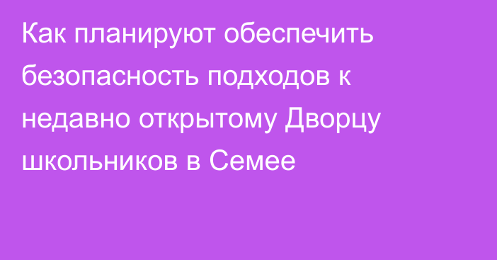 Как планируют обеспечить безопасность подходов к недавно открытому Дворцу школьников в Семее