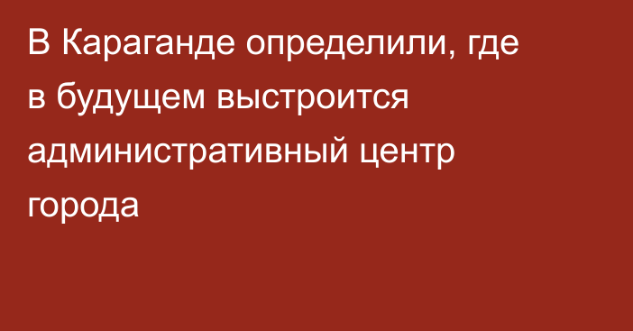 В Караганде определили, где в будущем выстроится административный центр города