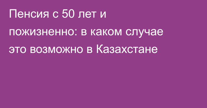 Пенсия с 50 лет и пожизненно: в каком случае это возможно в Казахстане