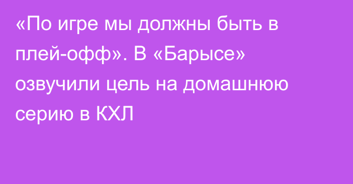 «По игре мы должны быть в плей-офф». В «Барысе» озвучили цель на домашнюю серию в КХЛ