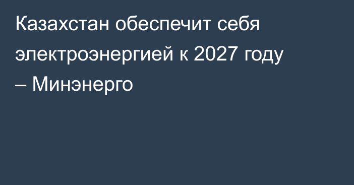 Казахстан обеспечит себя электроэнергией к 2027 году – Минэнерго