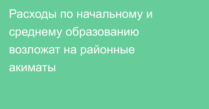 Расходы по начальному и среднему образованию возложат на районные акиматы
