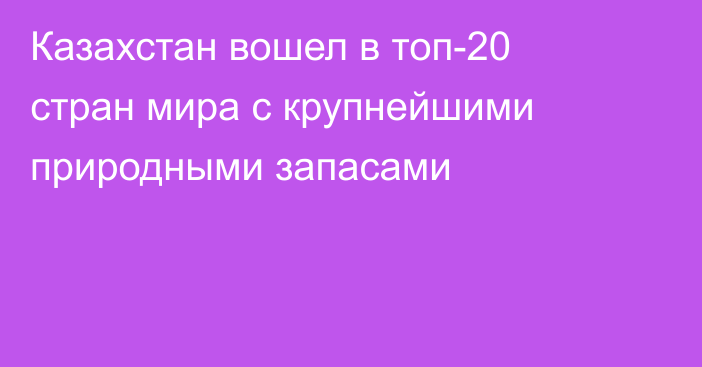 Казахстан вошел в топ-20 стран мира с крупнейшими природными запасами