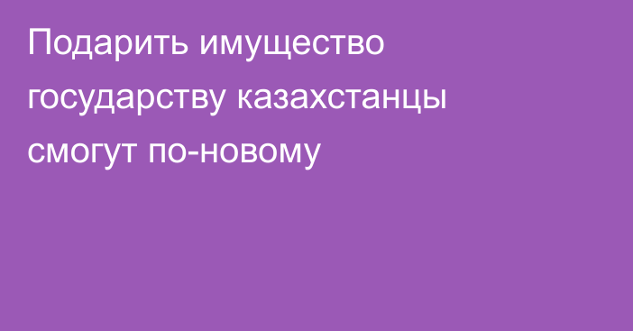 Подарить имущество государству казахстанцы смогут по-новому