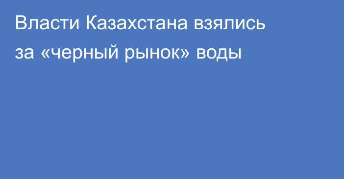 Власти Казахстана взялись за «черный рынок» воды