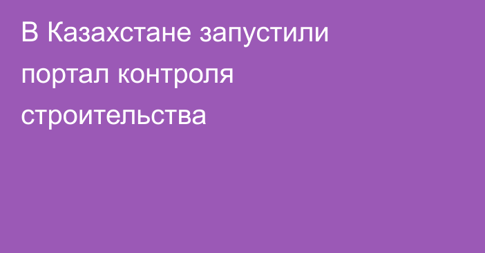В Казахстане запустили портал контроля строительства