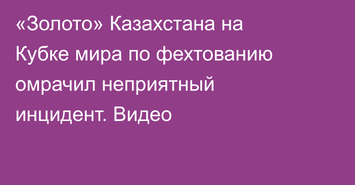 «Золото» Казахстана на Кубке мира по фехтованию омрачил неприятный инцидент. Видео