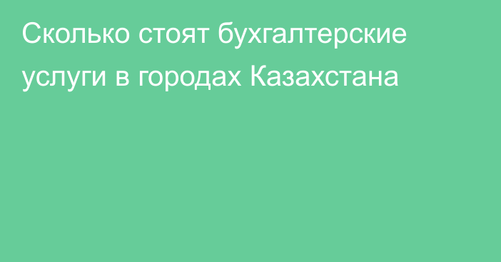 Сколько стоят бухгалтерские услуги в городах Казахстана