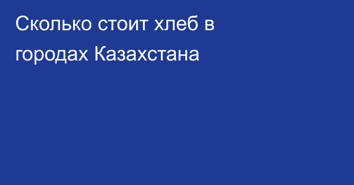 Сколько стоит хлеб в городах Казахстана