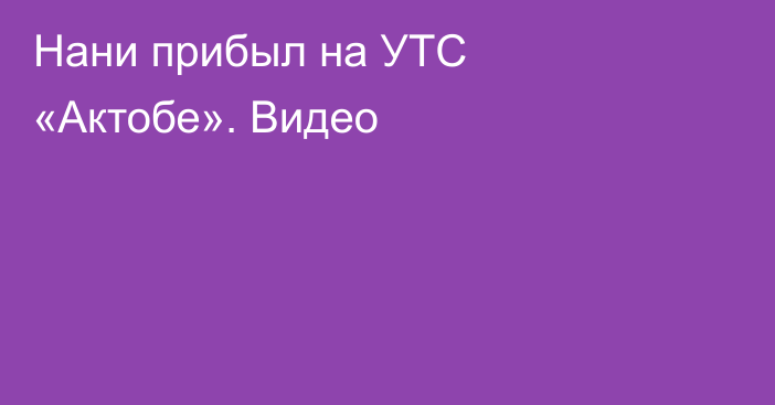 Нани прибыл на УТС «Актобе». Видео