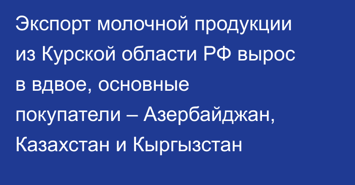 Экспорт молочной продукции из Курской области РФ вырос в вдвое, основные покупатели – Азербайджан, Казахстан и Кыргызстан