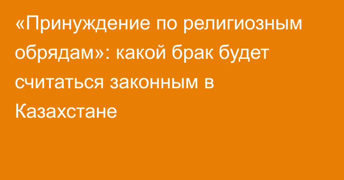 «Принуждение по религиозным обрядам»: какой брак будет считаться законным в Казахстане