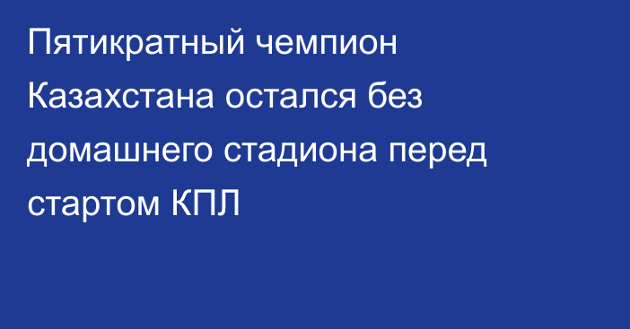Пятикратный чемпион Казахстана остался без домашнего стадиона перед стартом КПЛ