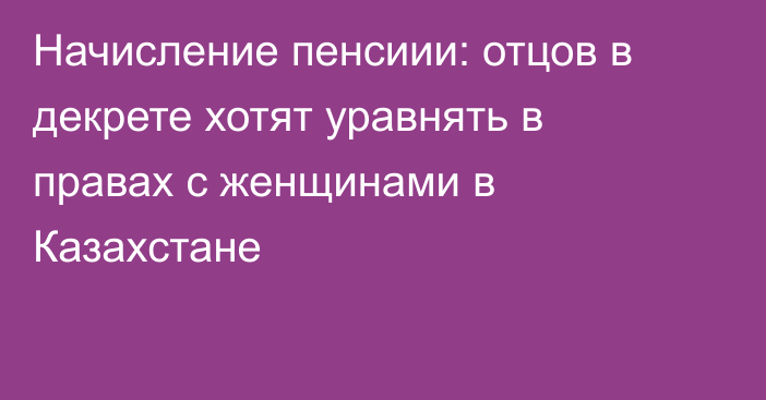 Начисление пенсиии: отцов в декрете хотят уравнять в правах с женщинами в Казахстане