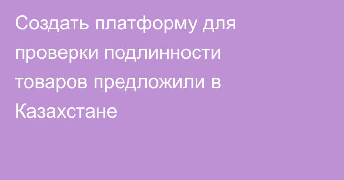 Создать платформу для проверки подлинности товаров предложили в Казахстане