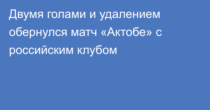 Двумя голами и удалением обернулся матч «Актобе» с российским клубом