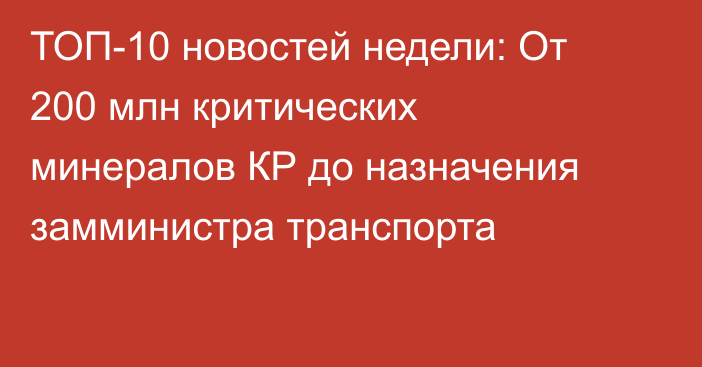 ТОП-10 новостей недели: От 200 млн критических минералов КР до назначения замминистра транспорта