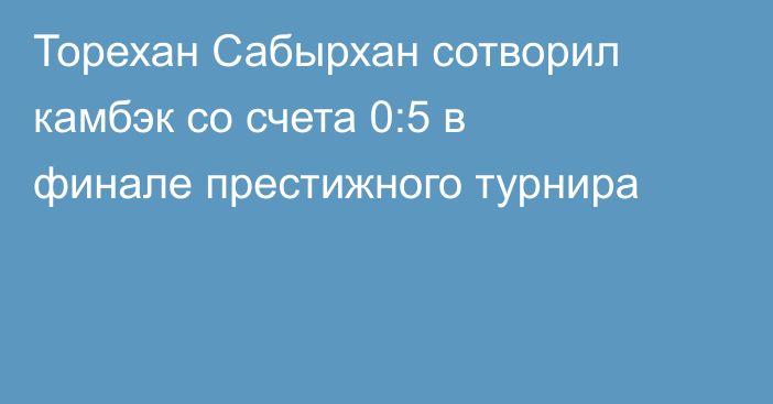 Торехан Сабырхан сотворил камбэк со счета 0:5 в финале престижного турнира