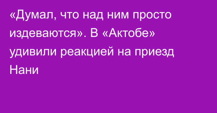 «Думал, что над ним просто издеваются». В «Актобе» удивили реакцией на приезд Нани