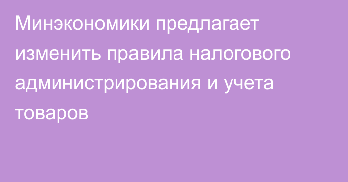 Минэкономики предлагает изменить правила налогового администрирования и учета товаров